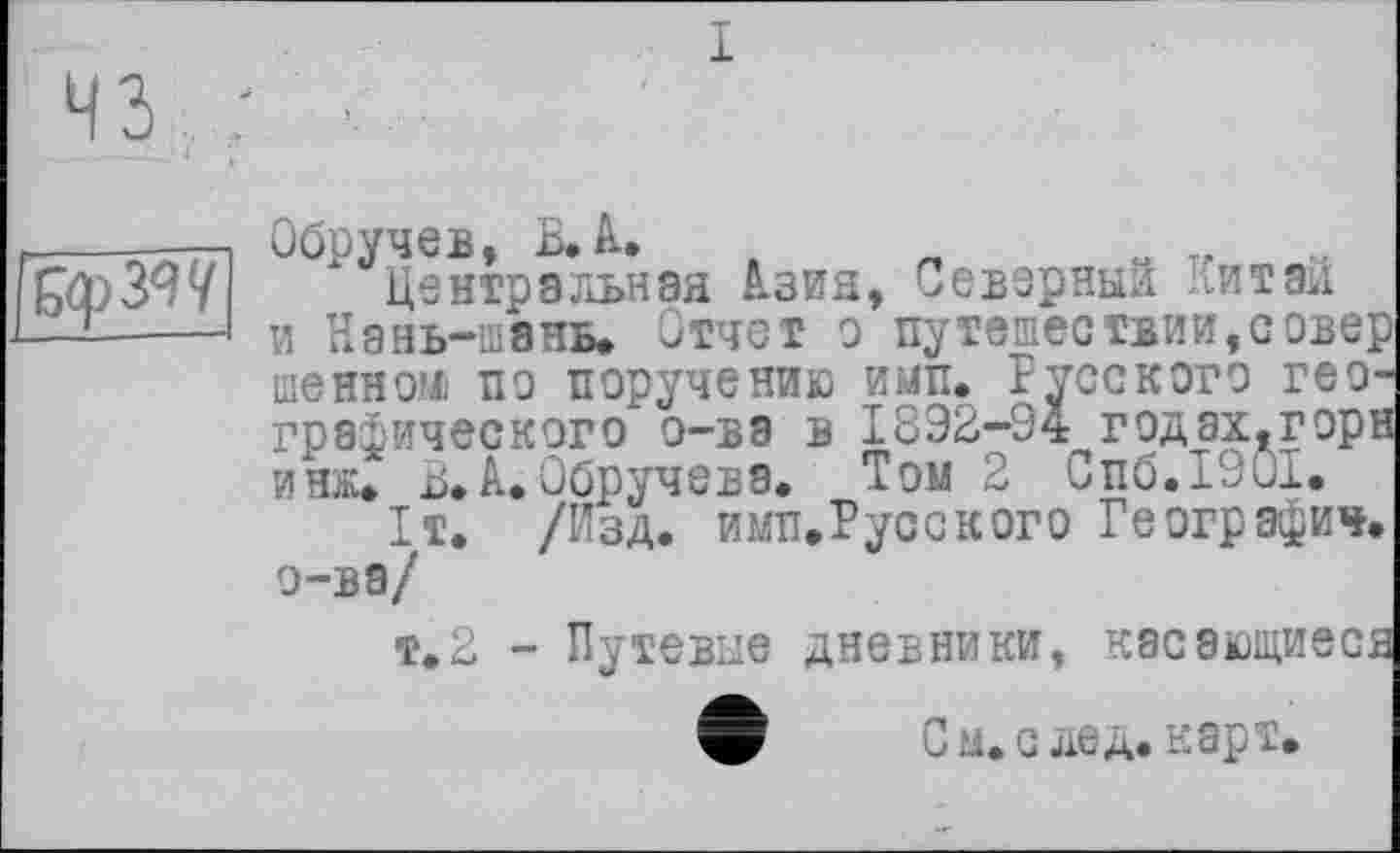 ﻿43
I

Обручев, В. А.	т. ..
Центральная Азия, Северный Китаи и Нань-шэнь. Отчет о путешествии,север шенном пе поручению ими. Русского географического о-ва в 1832-94 годах.горн инж. В. А. Обручева. Том 2 Спб.1901.
1т. /Изд. имп.Русского Географич. о-ва/
т.2 - Путевые дневники, касающиеся
С ы. с дед. карт.